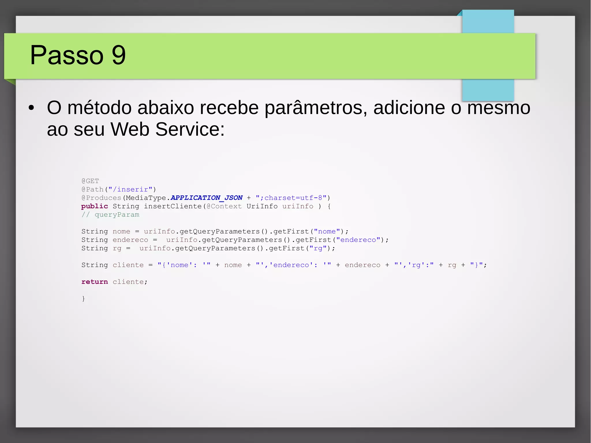 Passo 9
● O método abaixo recebe parâmetros, adicione o mesmo
ao seu Web Service:
@GET
@Path("/inserir")
@Produces(MediaType.APPLICATION_JSON + ";charset=utf-8")
public String insertCliente(@Context UriInfo uriInfo ) {
// queryParam
String nome = uriInfo.getQueryParameters().getFirst("nome");
String endereco = uriInfo.getQueryParameters().getFirst("endereco");
String rg = uriInfo.getQueryParameters().getFirst("rg");
String cliente = "{'nome': '" + nome + "','endereco': '" + endereco + "','rg':" + rg + "}";
return cliente;
}
 
