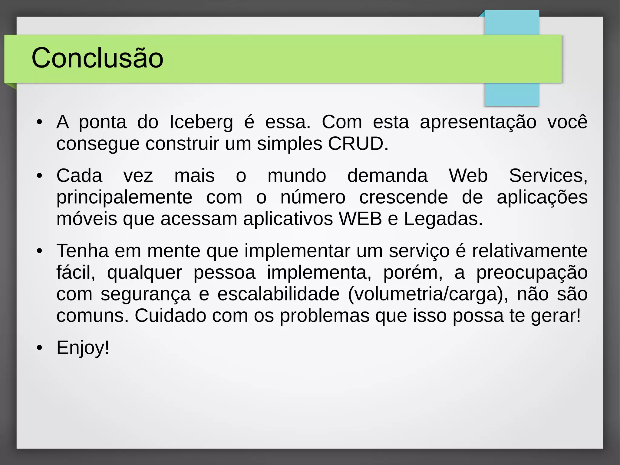 Conclusão
● A ponta do Iceberg é essa. Com esta apresentação você
consegue construir um simples CRUD.
● Cada vez mais o mundo demanda Web Services,
principalemente com o número crescende de aplicações
móveis que acessam aplicativos WEB e Legadas.
● Tenha em mente que implementar um serviço é relativamente
fácil, qualquer pessoa implementa, porém, a preocupação
com segurança e escalabilidade (volumetria/carga), não são
comuns. Cuidado com os problemas que isso possa te gerar!
● Enjoy!
 