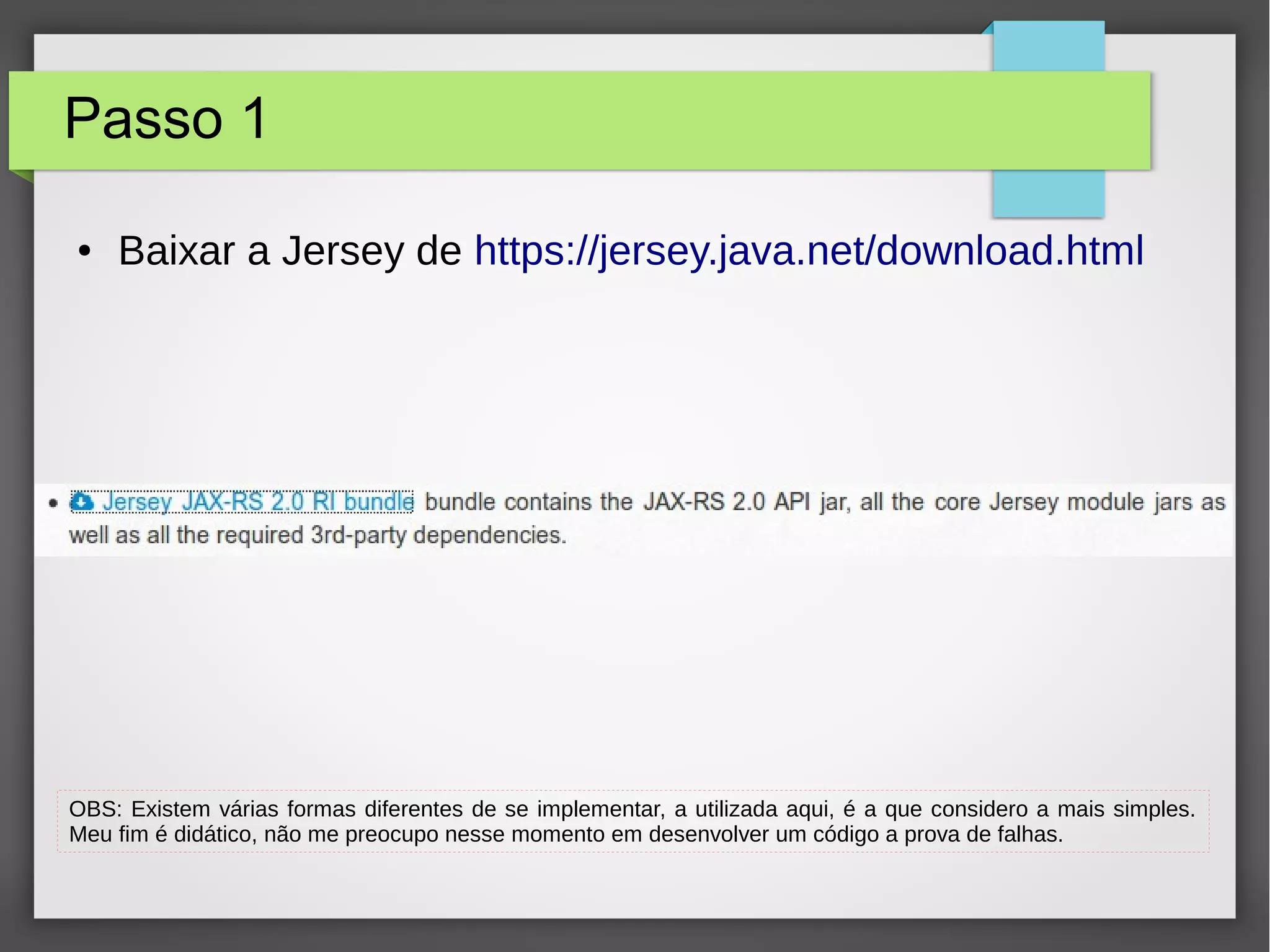 Passo 1
● Baixar a Jersey de https://jersey.java.net/download.html
OBS: Existem várias formas diferentes de se implementar, a utilizada aqui, é a que considero a mais simples.
Meu fim é didático, não me preocupo nesse momento em desenvolver um código a prova de falhas.
 