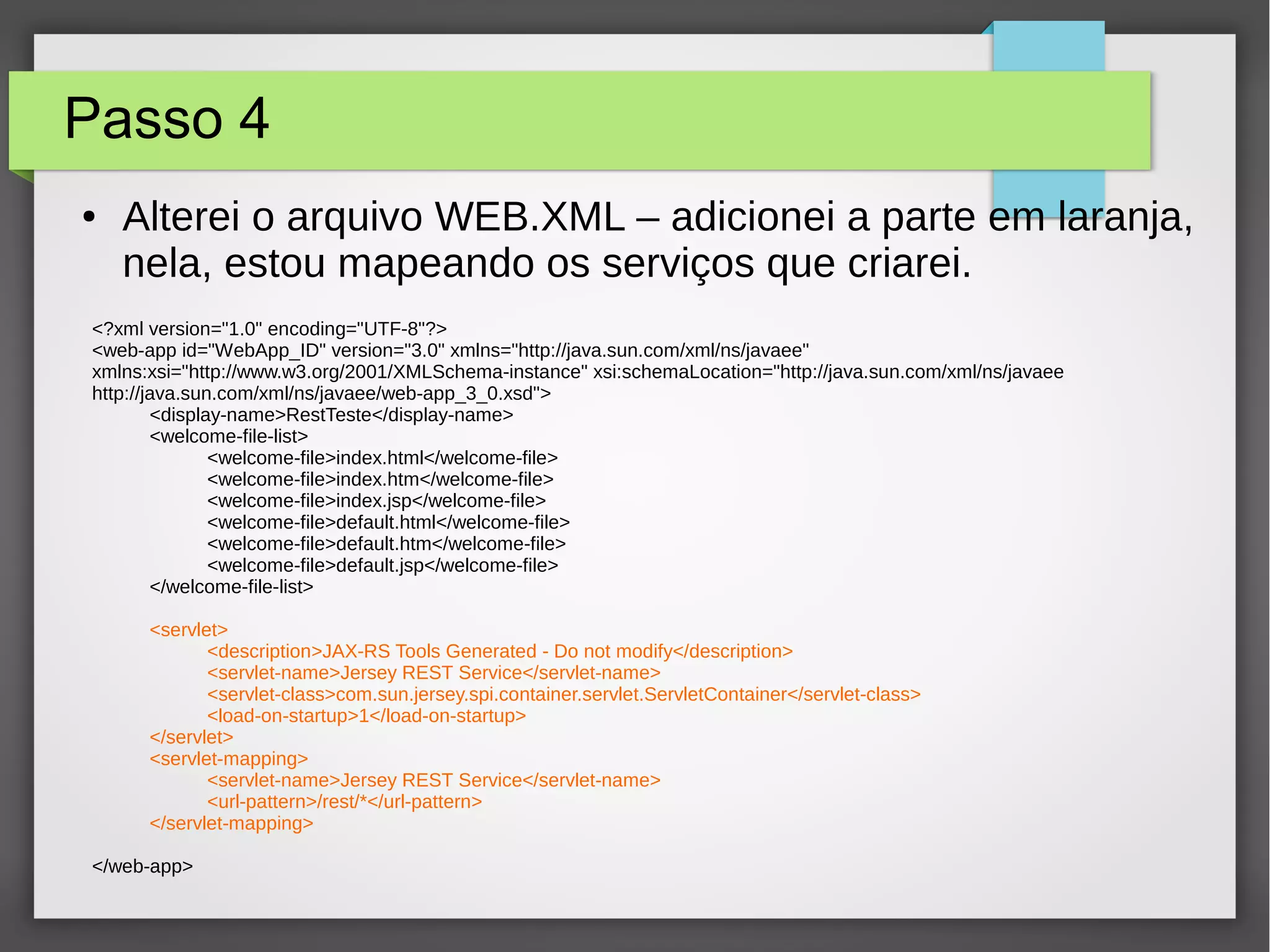 Passo 4
● Alterei o arquivo WEB.XML – adicionei a parte em laranja,
nela, estou mapeando os serviços que criarei.
<?xml version="1.0" encoding="UTF-8"?>
<web-app id="WebApp_ID" version="3.0" xmlns="http://java.sun.com/xml/ns/javaee"
xmlns:xsi="http://www.w3.org/2001/XMLSchema-instance" xsi:schemaLocation="http://java.sun.com/xml/ns/javaee
http://java.sun.com/xml/ns/javaee/web-app_3_0.xsd">
<display-name>RestTeste</display-name>
<welcome-file-list>
<welcome-file>index.html</welcome-file>
<welcome-file>index.htm</welcome-file>
<welcome-file>index.jsp</welcome-file>
<welcome-file>default.html</welcome-file>
<welcome-file>default.htm</welcome-file>
<welcome-file>default.jsp</welcome-file>
</welcome-file-list>
<servlet>
<description>JAX-RS Tools Generated - Do not modify</description>
<servlet-name>Jersey REST Service</servlet-name>
<servlet-class>com.sun.jersey.spi.container.servlet.ServletContainer</servlet-class>
<load-on-startup>1</load-on-startup>
</servlet>
<servlet-mapping>
<servlet-name>Jersey REST Service</servlet-name>
<url-pattern>/rest/*</url-pattern>
</servlet-mapping>
</web-app>
 