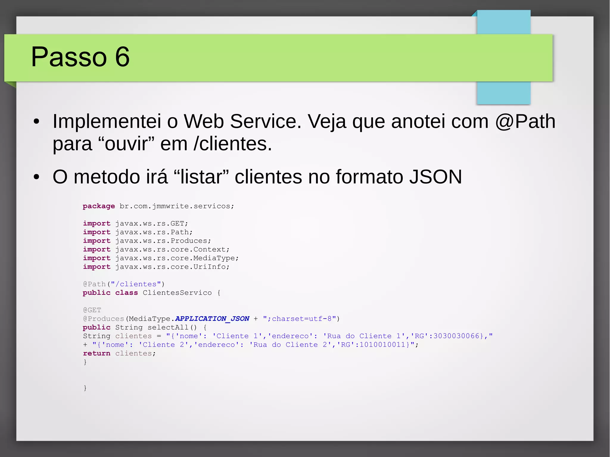Passo 6
● Implementei o Web Service. Veja que anotei com @Path
para “ouvir” em /clientes.
● O metodo irá “listar” clientes no formato JSON
package br.com.jmmwrite.servicos;
import javax.ws.rs.GET;
import javax.ws.rs.Path;
import javax.ws.rs.Produces;
import javax.ws.rs.core.Context;
import javax.ws.rs.core.MediaType;
import javax.ws.rs.core.UriInfo;
@Path("/clientes")
public class ClientesServico {
@GET
@Produces(MediaType.APPLICATION_JSON + ";charset=utf-8")
public String selectAll() {
String clientes = "{'nome': 'Cliente 1','endereco': 'Rua do Cliente 1','RG':3030030066},"
+ "{'nome': 'Cliente 2','endereco': 'Rua do Cliente 2','RG':1010010011}";
return clientes;
}
}
 