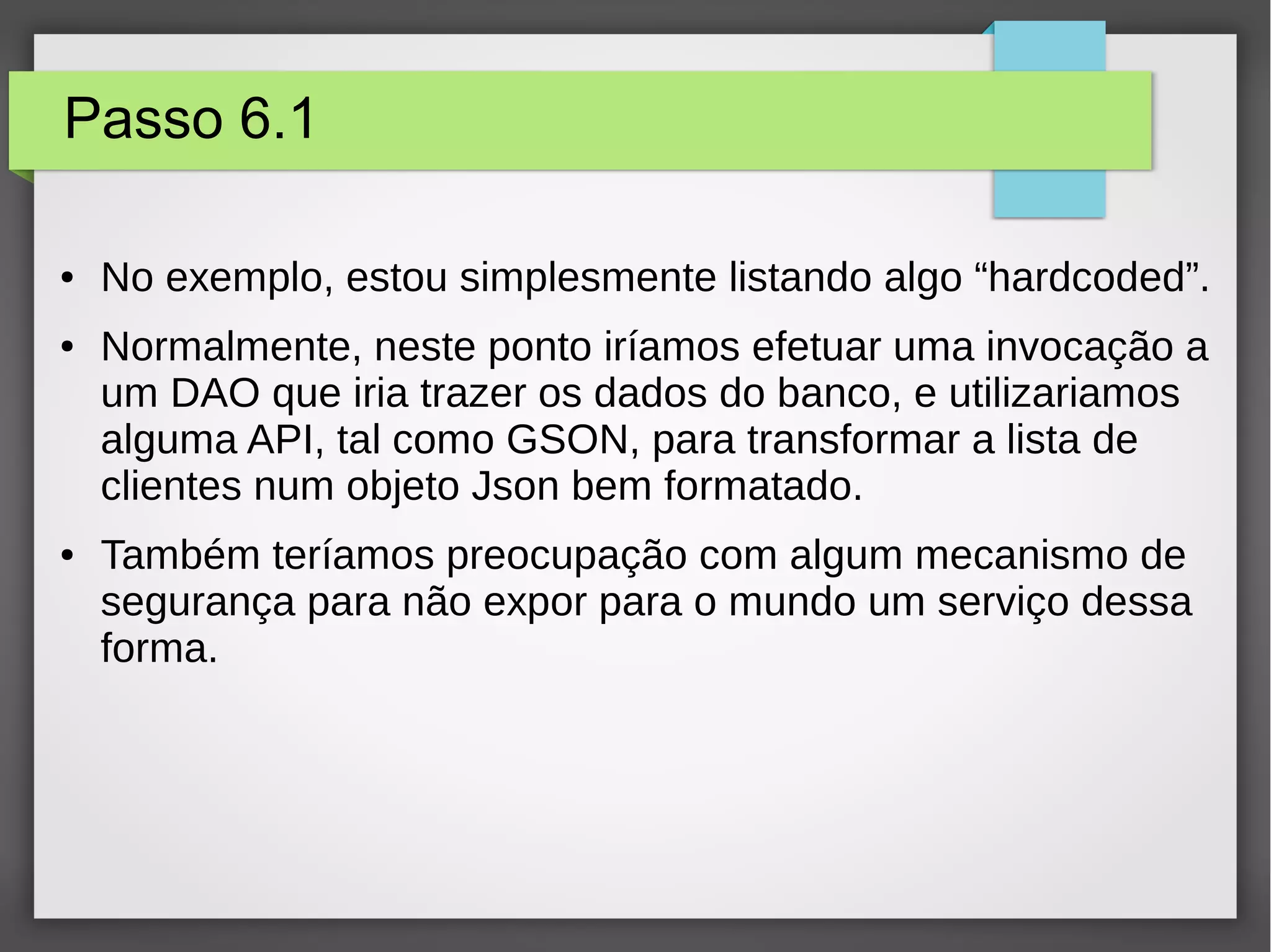 Passo 6.1
● No exemplo, estou simplesmente listando algo “hardcoded”.
● Normalmente, neste ponto iríamos efetuar uma invocação a
um DAO que iria trazer os dados do banco, e utilizariamos
alguma API, tal como GSON, para transformar a lista de
clientes num objeto Json bem formatado.
● Também teríamos preocupação com algum mecanismo de
segurança para não expor para o mundo um serviço dessa
forma.
 