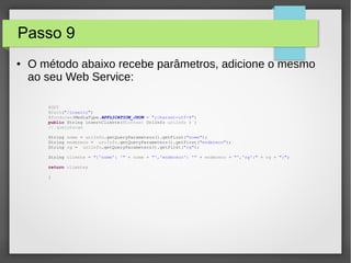 Passo 9
● O método abaixo recebe parâmetros, adicione o mesmo
ao seu Web Service:
@GET
@Path("/inserir")
@Produces(MediaType.APPLICATION_JSON + ";charset=utf-8")
public String insertCliente(@Context UriInfo uriInfo ) {
// queryParam
String nome = uriInfo.getQueryParameters().getFirst("nome");
String endereco = uriInfo.getQueryParameters().getFirst("endereco");
String rg = uriInfo.getQueryParameters().getFirst("rg");
String cliente = "{'nome': '" + nome + "','endereco': '" + endereco + "','rg':" + rg + "}";
return cliente;
}
 