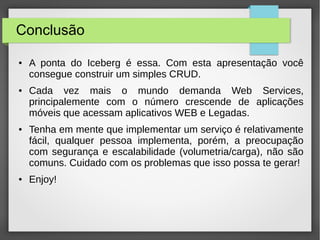 Conclusão
● A ponta do Iceberg é essa. Com esta apresentação você
consegue construir um simples CRUD.
● Cada vez mais o mundo demanda Web Services,
principalemente com o número crescende de aplicações
móveis que acessam aplicativos WEB e Legadas.
● Tenha em mente que implementar um serviço é relativamente
fácil, qualquer pessoa implementa, porém, a preocupação
com segurança e escalabilidade (volumetria/carga), não são
comuns. Cuidado com os problemas que isso possa te gerar!
● Enjoy!
 