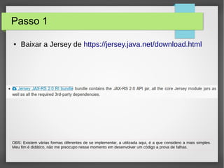 Passo 1
● Baixar a Jersey de https://jersey.java.net/download.html
OBS: Existem várias formas diferentes de se implementar, a utilizada aqui, é a que considero a mais simples.
Meu fim é didático, não me preocupo nesse momento em desenvolver um código a prova de falhas.
 