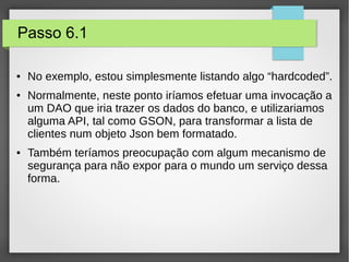 Passo 6.1
● No exemplo, estou simplesmente listando algo “hardcoded”.
● Normalmente, neste ponto iríamos efetuar uma invocação a
um DAO que iria trazer os dados do banco, e utilizariamos
alguma API, tal como GSON, para transformar a lista de
clientes num objeto Json bem formatado.
● Também teríamos preocupação com algum mecanismo de
segurança para não expor para o mundo um serviço dessa
forma.
 