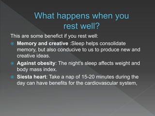 This are some benefict if you rest well:
 Memory and creative :Sleep helps consolidate
memory, but also conducive to us to produce new and
creative ideas.
 Against obesity: The night's sleep affects weight and
body mass index.
 Siesta heart: Take a nap of 15-20 minutes during the
day can have benefits for the cardiovascular system,
 