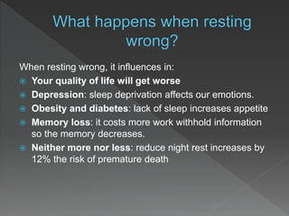 When resting wrong, it influences in:
 Your quality of life will get worse
 Depression: sleep deprivation affects our emotions.
 Obesity and diabetes: lack of sleep increases appetite
 Memory loss: it costs more work withhold information
so the memory decreases.
 Neither more nor less: reduce night rest increases by
12% the risk of premature death
 