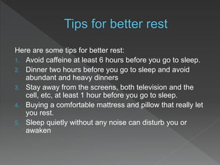 Here are some tips for better rest:
1. Avoid caffeine at least 6 hours before you go to sleep.
2. Dinner two hours before you go to sleep and avoid
abundant and heavy dinners
3. Stay away from the screens, both television and the
cell, etc, at least 1 hour before you go to sleep.
4. Buying a comfortable mattress and pillow that really let
you rest.
5. Sleep quietly without any noise can disturb you or
awaken
 