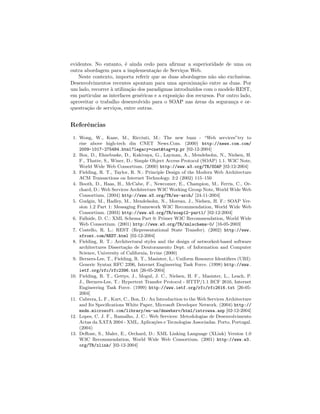 evidentes. No entanto, ´e ainda cedo para aﬁrmar a superioridade de uma ou
outra abordagem para a implementa¸c˜ao de Servi¸cos Web.
Neste contexto, importa referir que as duas abordagens n˜ao s˜ao exclusivas.
Desenvolvimentos recentes apontam para uma aproxima¸c˜ao entre as duas. Por
um lado, recorrer `a utiliza¸c˜ao dos paradigmas introduzidos com o modelo REST,
em particular as interfaces gen´ericas e a exposi¸c˜ao dos recursos. Por outro lado,
aproveitar o trabalho desenvolvido para o SOAP nas ´areas da seguran¸ca e or-
questra¸c˜ao de servi¸cos, entre outras.
Referˆencias
1. Wong, W., Kane, M., Ricciuti, M.: The new buzz - “Web services”try to
rise above high-tech din CNET News.Com. (2000) http://news.com.com/
2009-1017-275484.html?legacy=cnet&tag=tp pr [02-12-2004]
2. Box, D., Ehnebuske, D., Kakivaya, G., Layman, A., Mendelsohn, N., Nielsen, H.
F., Thatte, S., Winer, D.: Simple Object Access Protocol (SOAP) 1.1. W3C Note,
World Wide Web Consortium. (2000) http://www.w3.org/TR/SOAP [02-12-2004]
3. Fielding, R. T., Taylor, R. N.: Principle Design of the Modern Web Architecture
ACM Transactions on Internet Technology. 2:2 (2002) 115–150
4. Booth, D., Haas, H., McCabe, F., Newcomer, E., Champion, M., Ferris, C., Or-
chard, D.: Web Services Architecture W3C Working Group Note, World Wide Web
Consortium. (2004) http://www.w3.org/TR/ws-arch/ [24-11-2004]
5. Gudgin, M., Hadley, M., Mendelsohn, N., Moreau, J., Nielsen, H. F.: SOAP Ver-
sion 1.2 Part 1: Messaging Framework W3C Recommendation, World Wide Web
Consortium. (2003) http://www.w3.org/TR/soap12-part1/ [02-12-2004]
6. Fallside, D. C.: XML Schema Part 0: Primer W3C Recommendation, World Wide
Web Consortium. (2001) http://www.w3.org/TR/xmlschema-0/ [16-05-2003]
7. Costello, R. L.: REST (Representational State Transfer). (2002) http://www.
xfront.com/REST.html [02-12-2004]
8. Fielding, R. T.: Architectural styles and the design of networked-based software
architectures Disserta¸c˜ao de Doutoramento Dept. of Information and Computer
Science, University of California, Irvine (2000)
9. Berners-Lee, T., Fielding, R. T., Masinter, L.: Uniform Resource Identiﬁers (URI):
Generic Syntax RFC 2396, Internet Engineering Task Force. (1998) http://www.
ietf.org/rfc/rfc2396.txt [26-05-2004]
10. Fielding, R. T., Gettys, J., Mogul, J. C., Nielsen, H. F., Masinter, L., Leach, P.
J., Berners-Lee, T.: Hypertext Transfer Protocol - HTTP/1.1 RCF 2616, Internet
Engineering Task Force. (1999) http://www.ietf.org/rfc/rfc2616.txt [26-05-
2004]
11. Cabrera, L. F., Kurt, C., Box, D.: An Introduction to the Web Services Architecture
and Its Speciﬁcations White Paper, Microsoft Developer Network. (2004) http://
msdn.microsoft.com/library/en-us/dnwebsrv/html/introwsa.asp [02-12-2004]
12. Lopes, C. J. F., Ramalho, J. C.: Web Services: Metodologias de Desenvolvimento
Actas da XATA 2004 - XML, Aplica¸c˜oes e Tecnologias Associadas. Porto, Portugal.
(2004)
13. DeRose, S., Maler, E., Orchard, D.: XML Linking Language (XLink) Version 1.0
W3C Recommendation, World Wide Web Consortium. (2001) http://www.w3.
org/TR/xlink/ [02-12-2004]
 