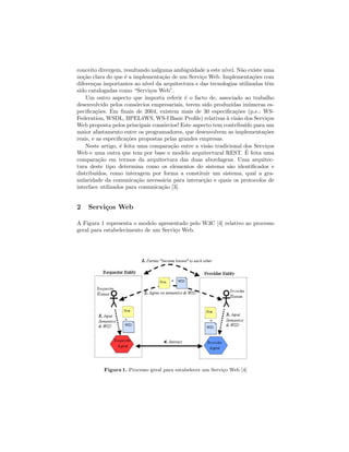 conceito divergem, resultando nalguma ambiguidade a este n´ıvel. N˜ao existe uma
no¸c˜ao clara do que ´e a implementa¸c˜ao de um Servi¸co Web. Implementa¸c˜oes com
diferen¸cas importantes ao n´ıvel da arquitectura e das tecnologias utilizadas tˆem
sido catalogadas como “Servi¸cos Web”.
Um outro aspecto que importa referir ´e o facto de, associado ao trabalho
desenvolvido pelos cons´orcios empresariais, terem sido produzidas in´umeras es-
peciﬁca¸c˜oes. Em ﬁnais de 2004, existem mais de 30 especiﬁca¸c˜oes (p.e.: WS-
Federation, WSDL, BPEL4WS, WS-I Basic Proﬁle) relativas `a vis˜ao dos Servi¸cos
Web proposta pelos principais cons´orcios! Este aspecto tem contribu´ıdo para um
maior afastamento entre os programadores, que desenvolvem as implementa¸c˜oes
reais, e as especiﬁca¸c˜oes propostas pelas grandes empresas.
Neste artigo, ´e feita uma compara¸c˜ao entre a vis˜ao tradicional dos Servi¸cos
Web e uma outra que tem por base o modelo arquitectural REST. ´E feita uma
compara¸c˜ao em termos da arquitectura das duas abordagens. Uma arquitec-
tura deste tipo determina como os elementos do sistema s˜ao identiﬁcados e
distribu´ıdos, como interagem por forma a constituir um sistema, qual a gra-
nularidade da comunica¸c˜ao necess´aria para interac¸c˜ao e quais os protocolos de
interface utilizados para comunica¸c˜ao [3].
2 Servi¸cos Web
A Figura 1 representa o modelo apresentado pelo W3C [4] relativo ao processo
geral para estabelecimento de um Servi¸co Web.
Figura 1. Processo geral para estabelecer um Servi¸co Web [4]
 