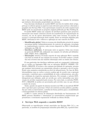 n˜ao ´e uma norma nem uma especiﬁca¸c˜ao, mas sim um conjunto de restri¸c˜oes
que induzem determinadas propriedades nos sistemas.
Uma descri¸c˜ao detalhada do modelo REST est´a fora do ˆambito deste artigo,
pelo que se referem apenas os aspectos mais relevantes para motivar a discuss˜ao a
prop´osito dos Servi¸cos Web. Uma apresenta¸c˜ao exaustiva do estilo arquitectural
REST pode ser encontrada na proposta original publicada por Roy Fielding [8].
O modelo REST utiliza um conjunto de interfaces gen´ericas para promover
interac¸c˜oes sem estado (stateless) atrav´es da transferˆencia de representa¸c˜oes de
recursos, em vez de operar directamente sobre esses recursos. O conceito de
recurso ´e a principal abstrac¸c˜ao deste modelo. Entre as restri¸c˜oes deﬁnidas pelo
REST, destacam-se trˆes e refere-se a aplica¸c˜ao no caso concreto da Web:
– Identiﬁca¸c˜ao global. Todos os recursos s˜ao identiﬁcados atrav´es do mesmo
mecanismo global. Independentemente do contexto de aplica¸c˜ao, tecnologia
ou implementa¸c˜ao concreta, cada recurso dispon´ıvel na Web ´e identiﬁcado
utilizando um URL [9].
– Interfaces uniformes. A interac¸c˜ao entre os agentes ´e feita com recurso
ao protocolo HTTP [10], utilizando um conjunto de m´etodos pr´e-deﬁnidos:
GET, POST, PUT e DELETE.
– Interac¸c˜oes stateless. O estado concreto de uma aplica¸c˜ao Web ´e mantido
com base no estado de um conjunto de recursos. O servidor conhece o estado
dos seus recursos mas n˜ao mant´em informa¸c˜ao sobre as sess˜oes dos clientes.
O caso particular das interfaces uniformes pode ser comparado `a abstrac¸c˜ao
que se veriﬁca na linguagem SQL com as opera¸c˜oes SELECT, INSERT, UP-
DATE e DELETE. O recurso a um conjunto pr´e-deﬁnido de opera¸c˜oes, permite
que qualquer interveniente na comunica¸c˜ao entenda a opera¸c˜ao e aja de acordo.
Existe uma semˆantica estabelecida ao n´ıvel da infraestrutura. No caso da Web,
intermedi´arios como as caches e proxies, podem agir de acordo com a opera¸c˜ao
executada e contribuir para a escalabilidade de toda a infraestrutura, sem afec-
tar a deﬁni¸c˜ao da respectiva opera¸c˜ao abstracta. Por exemplo, o m´etodo GET,
idempotente por deﬁni¸c˜ao, pode ser servido por caches interm´edias sem inter-
ven¸c˜ao do servidor respons´avel pelo recurso. Por outro lado, os m´etodos POST,
PUT e DELETE s´o podem ser processados pelo servidor uma vez que alteram
o estado do recurso.
Assim, quando um agente do sistema encontra um URL ou um m´etodo HTTP
sabe o que fazer para o processar. O facto de existirem acordos p´ublicos, partilha-
dos por todos os interveniente, contribui de forma positiva para a escalabilidade
e heterogeneidade do sistema global.
A Web ´e o maior sistema de informa¸c˜ao distribu´ıdo em funcionamento. O
REST procura identiﬁcar e sistematizar as caracter´ısticas arquitecturais que
permitiram o crescimento exponencial veriﬁcado na ´ultima d´ecada.
4 Servi¸cos Web segundo o modelo REST
Observando as especiﬁca¸c˜oes actuais associadas aos Servi¸cos Web [11] e, em
particular, os modelos de programa¸c˜ao induzidos pelos IDE [12], ´e poss´ıvel iden-
 