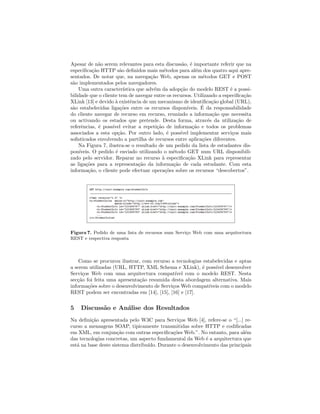 Apesar de n˜ao serem relevantes para esta discuss˜ao, ´e importante referir que na
especiﬁca¸c˜ao HTTP s˜ao deﬁnidos mais m´etodos para al´em dos quatro aqui apre-
sentados. De notar que, na navega¸c˜ao Web, apenas os m´etodos GET e POST
s˜ao implementados pelos navegadores.
Uma outra caracter´ıstica que adv´em da adop¸c˜ao do modelo REST ´e a possi-
bilidade que o cliente tem de navegar entre os recursos. Utilizando a especiﬁca¸c˜ao
XLink [13] e devido `a existˆencia de um mecanismo de identiﬁca¸c˜ao global (URL),
s˜ao estabelecidas liga¸c˜oes entre os recursos dispon´ıveis. ´E da responsabilidade
do cliente navegar de recurso em recurso, reunindo a informa¸c˜ao que necessita
ou activando os estados que pretende. Desta forma, atrav´es da utiliza¸c˜ao de
referˆencias, ´e poss´ıvel evitar a repeti¸c˜ao de informa¸c˜ao e todos os problemas
associados a esta op¸c˜ao. Por outro lado, ´e poss´ıvel implementar servi¸cos mais
soﬁsticados envolvendo a partilha de recursos entre aplica¸c˜oes diferentes.
Na Figura 7, ilustra-se o resultado de um pedido da lista de estudantes dis-
pon´ıveis. O pedido ´e enviado utilizando o m´etodo GET num URL disponibili-
zado pelo servidor. Reparar no recurso `a especiﬁca¸c˜ao XLink para representar
as liga¸c˜oes para a representa¸c˜ao da informa¸c˜ao de cada estudante. Com esta
informa¸c˜ao, o cliente pode efectuar opera¸c˜oes sobre os recursos “descobertos”.
Figura 7. Pedido de uma lista de recursos num Servi¸co Web com uma arquitectura
REST e respectiva resposta
Como se procurou ilustrar, com recurso a tecnologias estabelecidas e aptas
a serem utilizadas (URL, HTTP, XML Schema e XLink), ´e poss´ıvel desenvolver
Servi¸cos Web com uma arquitectura compat´ıvel com o modelo REST. Nesta
sec¸c˜ao foi feita uma apresenta¸c˜ao resumida desta abordagem alternativa. Mais
informa¸c˜oes sobre o desenvolvimento de Servi¸cos Web compat´ıveis com o modelo
REST podem ser encontradas em [14], [15], [16] e [17].
5 Discuss˜ao e An´alise dos Resultados
Na deﬁni¸c˜ao apresentada pelo W3C para Servi¸cos Web [4], refere-se o “[...] re-
curso a mensagens SOAP, tipicamente transmitidas sobre HTTP e codiﬁcadas
em XML, em conjun¸c˜ao com outras especiﬁca¸c˜oes Web.”. No entanto, para al´em
das tecnologias concretas, um aspecto fundamental da Web ´e a arquitectura que
est´a na base deste sistema distribu´ıdo. Durante o desenvolvimento das principais
 