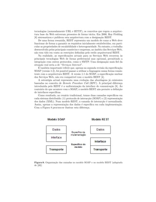 tecnologias (nomeadamente URL e HTTP), os conceitos que regem a arquitec-
tura base da Web estiveram presentes de forma t´acita. Em 2000, Roy Fielding
[8] sistematizou e publicou esta arquitectura com a designa¸c˜ao REST.
De uma forma resumida, REST representa um modelo de como a Web deve
funcionar de forma a garantir os requisitos inicialmente estabelecidos, em parti-
cular as propriedades de escalabilidade e heterogeneidade. No entanto, o trabalho
desenvolvido pelos principais cons´orcios e empresas, no ˆambito dos Servi¸cos Web,
n˜ao tem tido em conta as restri¸c˜oes deﬁnidas pelo estilo arquitectural REST.
Na realidade, as especiﬁca¸c˜oes actuais para os Servi¸cos Web recorrem `as
principais tecnologias Web de forma preferencial mas opcional, permitindo a
integra¸c˜ao com outros protocolos, como o SMTP. Uma designa¸c˜ao mais ﬁel da
situa¸c˜ao real seria a de “Servi¸cos Internet”.
´E tamb´em importante referir que, apenas na segunda revis˜ao da especiﬁca¸c˜ao
SOAP (vers˜ao 1.2), foi poss´ıvel passar a utilizar a linguagem numa forma consis-
tente com a arquitectura REST. A vers˜ao 1.1 do SOAP, a especiﬁca¸c˜ao nuclear
dos Servi¸cos Web, n˜ao era compat´ıvel com o modelo REST [4].
A estrat´egia actual representa uma evolu¸c˜ao das abordagens j´a existentes
baseadas no conceito de Remote Procedure Call (RPC). A principal diferen¸ca
introduzida pelo REST ´e a uniformiza¸c˜ao da interface de comunica¸c˜ao [8]. Ao
contr´ario do que acontece com o SOAP, o modelo REST n˜ao permite a deﬁni¸c˜ao
de interfaces espec´ıﬁcas.
Como resultado, no cen´ario tradicional, temos duas camadas espec´ıﬁcas em
cada sistema distribu´ıdo: (1) protocolo de interac¸c˜ao (SOAP) e (2) representa¸c˜ao
dos dados (XML). Num modelo REST, a camada de interac¸c˜ao ´e normalizada.
Assim, apenas a representa¸c˜ao dos dados ´e espec´ıﬁca em cada implementa¸c˜ao.
Com a Figura 8 procura-se ilustrar esta diferen¸ca.
Figura 8. Organiza¸c˜ao das camadas no modelo SOAP e no modelo REST (adaptado
de [20])
 
