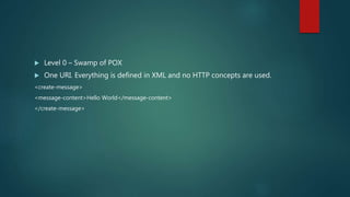  Level 0 – Swamp of POX
 One URI. Everything is defined in XML and no HTTP concepts are used.
<create-message>
<message-content>Hello World</message-content>
</create-message>
 