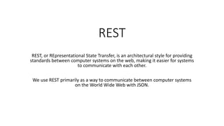 REST
REST, or REpresentational State Transfer, is an architectural style for providing
standards between computer systems on the web, making it easier for systems
to communicate with each other.
We use REST primarily as a way to communicate between computer systems
on the World Wide Web with JSON.
 