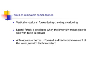 Forces on removable partial denture
 Vertical or occlusal forces during chewing, swallowing
 Lateral forces : developed when the lower jaw moves side to
side with teeth in contact
 Anteroposterior forces : Forward and backword movement of
the lower jaw with teeth in contact
 