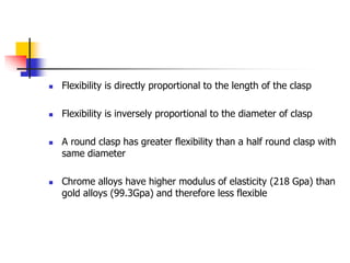  Flexibility is directly proportional to the length of the clasp
 Flexibility is inversely proportional to the diameter of clasp
 A round clasp has greater flexibility than a half round clasp with
same diameter
 Chrome alloys have higher modulus of elasticity (218 Gpa) than
gold alloys (99.3Gpa) and therefore less flexible
 