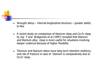  Wrought alloys – internal longitudinal structure – greater ability
to flex
 A recent study on comparison of titanium clasp and Co-Cr clasp
by Jay .T and Bridgeman et al (1997) revealed that titanium
and titanium alloy clasp is more useful for situations involving
deeper undercut because of higher flexibility
 Titanium and titanium alloys have long term retentive resiliency
and risk of fracture in case of titanium is comparatively less to
Co-Cr clasp
 