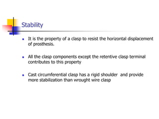 Stability
 It is the property of a clasp to resist the horizontal displacement
of prosthesis.
 All the clasp components except the retentive clasp terminal
contributes to this property
 Cast circumferential clasp has a rigid shoulder and provide
more stabilization than wrought wire clasp
 