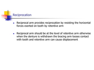 Reciprocation
 Reciprocal arm provides reciprocation by resisting the horizontal
forces exerted on tooth by retentive arm
 Reciprocal arm should be at the level of retentive arm otherwise
when the denture is withdrawn the bracing arm looses contact
with tooth and retentive arm can cause displacement
 
