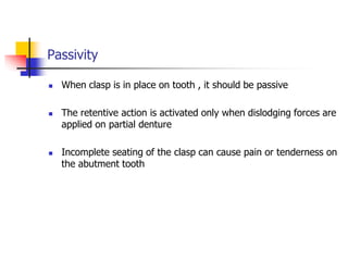 Passivity
 When clasp is in place on tooth , it should be passive
 The retentive action is activated only when dislodging forces are
applied on partial denture
 Incomplete seating of the clasp can cause pain or tenderness on
the abutment tooth
 