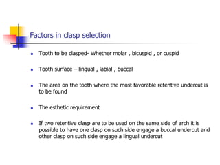 Factors in clasp selection
 Tooth to be clasped- Whether molar , bicuspid , or cuspid
 Tooth surface – lingual , labial , buccal
 The area on the tooth where the most favorable retentive undercut is
to be found
 The esthetic requirement
 If two retentive clasp are to be used on the same side of arch it is
possible to have one clasp on such side engage a buccal undercut and
other clasp on such side engage a lingual undercut
 