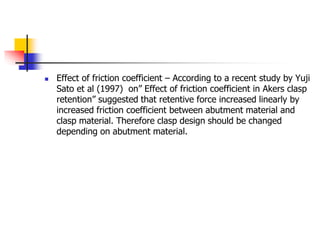  Effect of friction coefficient – According to a recent study by Yuji
Sato et al (1997) on” Effect of friction coefficient in Akers clasp
retention” suggested that retentive force increased linearly by
increased friction coefficient between abutment material and
clasp material. Therefore clasp design should be changed
depending on abutment material.
 