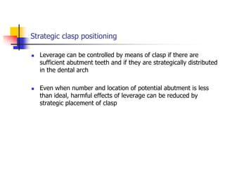 Strategic clasp positioning
 Leverage can be controlled by means of clasp if there are
sufficient abutment teeth and if they are strategically distributed
in the dental arch
 Even when number and location of potential abutment is less
than ideal, harmful effects of leverage can be reduced by
strategic placement of clasp
 