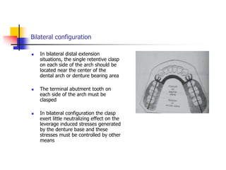 Bilateral configuration
 In bilateral distal extension
situations, the single retentive clasp
on each side of the arch should be
located near the center of the
dental arch or denture bearing area
 The terminal abutment tooth on
each side of the arch must be
clasped
 In bilateral configuration the clasp
exert little neutralizing effect on the
leverage induced stresses generated
by the denture base and these
stresses must be controlled by other
means
 