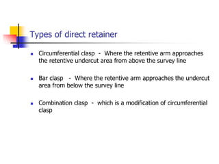 Types of direct retainer
 Circumferential clasp - Where the retentive arm approaches
the retentive undercut area from above the survey line
 Bar clasp - Where the retentive arm approaches the undercut
area from below the survey line
 Combination clasp - which is a modification of circumferential
clasp
 