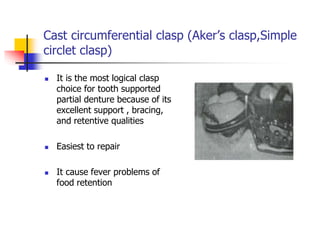 Cast circumferential clasp (Aker’s clasp,Simple
circlet clasp)
 It is the most logical clasp
choice for tooth supported
partial denture because of its
excellent support , bracing,
and retentive qualities
 Easiest to repair
 It cause fever problems of
food retention
 