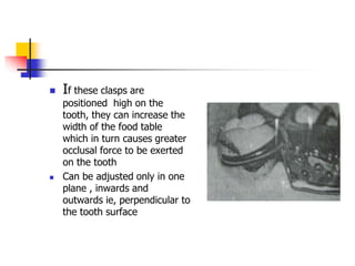 If these clasps are
positioned high on the
tooth, they can increase the
width of the food table
which in turn causes greater
occlusal force to be exerted
on the tooth
 Can be adjusted only in one
plane , inwards and
outwards ie, perpendicular to
the tooth surface
 