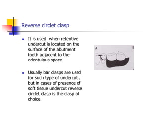 Reverse circlet clasp
 It is used when retentive
undercut is located on the
surface of the abutment
tooth adjacent to the
edentulous space
 Usually bar clasps are used
for such type of undercut ,
but in cases of presence of
soft tissue undercut reverse
circlet clasp is the clasp of
choice
 
