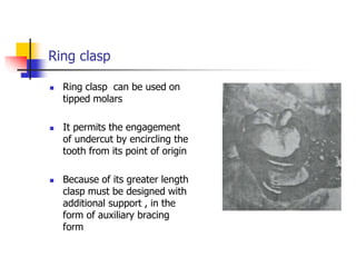 Ring clasp
 Ring clasp can be used on
tipped molars
 It permits the engagement
of undercut by encircling the
tooth from its point of origin
 Because of its greater length
clasp must be designed with
additional support , in the
form of auxiliary bracing
form
 