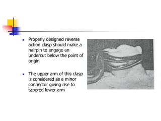  Properly designed reverse
action clasp should make a
hairpin to engage an
undercut below the point of
origin
 The upper arm of this clasp
is considered as a minor
connector giving rise to
tapered lower arm
 