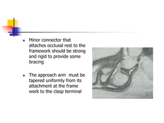  Minor connector that
attaches occlusal rest to the
framework should be strong
and rigid to provide some
bracing
 The approach arm must be
tapered uniformly from its
attachment at the frame
work to the clasp terminal
 
