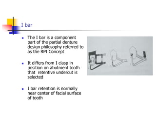 I bar
 The I bar is a component
part of the partial denture
design philosophy referred to
as the RPI Concept
 It differs from I clasp in
position on abutment tooth
that retentive undercut is
selected
 I bar retention is normally
near center of facial surface
of tooth
 