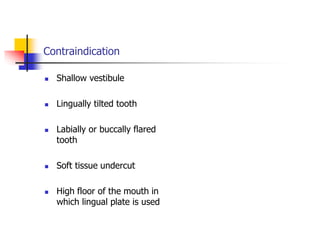Contraindication
 Shallow vestibule
 Lingually tilted tooth
 Labially or buccally flared
tooth
 Soft tissue undercut
 High floor of the mouth in
which lingual plate is used
 