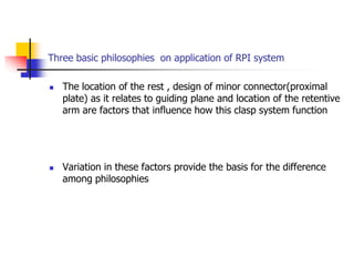 Three basic philosophies on application of RPI system
 The location of the rest , design of minor connector(proximal
plate) as it relates to guiding plane and location of the retentive
arm are factors that influence how this clasp system function
 Variation in these factors provide the basis for the difference
among philosophies
 