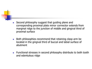  Second philosophy suggest that guiding plane and
corresponding proximal plate minor connector extends from
marginal ridge to the junction of middle and gingival third of
proximal surface
 Both philosophies recommend that retaining clasp arm be
located in the gingival third of buccal and labial surface of
abutment
 Functional stresses in second philosophy distribute to both tooth
and edentulous ridge
 