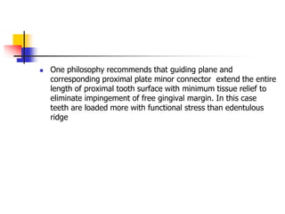  One philosophy recommends that guiding plane and
corresponding proximal plate minor connector extend the entire
length of proximal tooth surface with minimum tissue relief to
eliminate impingement of free gingival margin. In this case
teeth are loaded more with functional stress than edentulous
ridge
 
