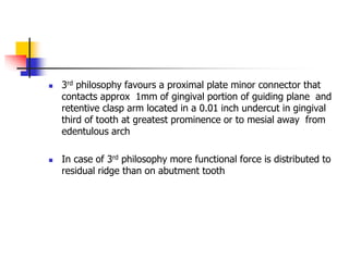  3rd philosophy favours a proximal plate minor connector that
contacts approx 1mm of gingival portion of guiding plane and
retentive clasp arm located in a 0.01 inch undercut in gingival
third of tooth at greatest prominence or to mesial away from
edentulous arch
 In case of 3rd philosophy more functional force is distributed to
residual ridge than on abutment tooth
 