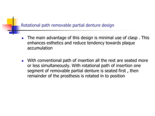 Rotational path removable partial denture design
 The main advantage of this design is minimal use of clasp . This
enhances esthetics and reduce tendency towards plaque
accumulation
 With conventional path of insertion all the rest are seated more
or less simultaneously. With rotational path of insertion one
segment of removable partial denture is seated first , then
remainder of the prosthesis is rotated in to position
 