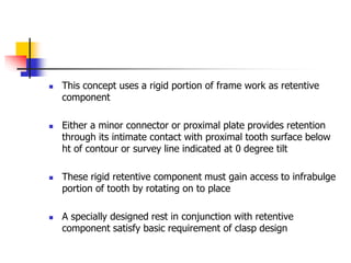  This concept uses a rigid portion of frame work as retentive
component
 Either a minor connector or proximal plate provides retention
through its intimate contact with proximal tooth surface below
ht of contour or survey line indicated at 0 degree tilt
 These rigid retentive component must gain access to infrabulge
portion of tooth by rotating on to place
 A specially designed rest in conjunction with retentive
component satisfy basic requirement of clasp design
 
