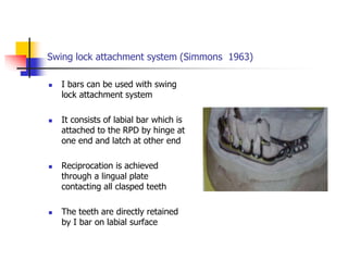 Swing lock attachment system (Simmons 1963)
 I bars can be used with swing
lock attachment system
 It consists of labial bar which is
attached to the RPD by hinge at
one end and latch at other end
 Reciprocation is achieved
through a lingual plate
contacting all clasped teeth
 The teeth are directly retained
by I bar on labial surface
 