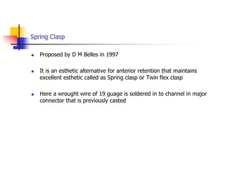 Spring Clasp
 Proposed by D M Belles in 1997
 It is an esthetic alternative for anterior retention that maintains
excellent esthetic called as Spring clasp or Twin flex clasp
 Here a wrought wire of 19 guage is soldered in to channel in major
connector that is previously casted
 