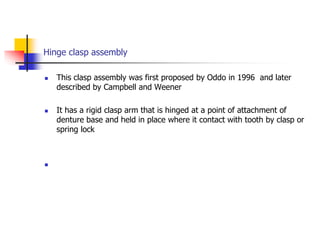 Hinge clasp assembly
 This clasp assembly was first proposed by Oddo in 1996 and later
described by Campbell and Weener
 It has a rigid clasp arm that is hinged at a point of attachment of
denture base and held in place where it contact with tooth by clasp or
spring lock

 