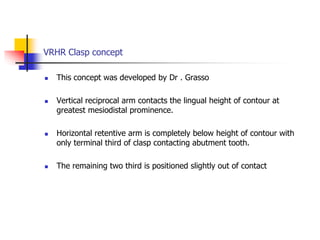 VRHR Clasp concept
 This concept was developed by Dr . Grasso
 Vertical reciprocal arm contacts the lingual height of contour at
greatest mesiodistal prominence.
 Horizontal retentive arm is completely below height of contour with
only terminal third of clasp contacting abutment tooth.
 The remaining two third is positioned slightly out of contact
 