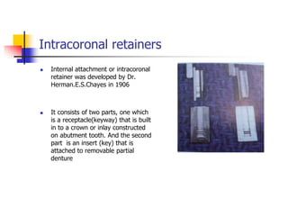 Intracoronal retainers
 Internal attachment or intracoronal
retainer was developed by Dr.
Herman.E.S.Chayes in 1906
 It consists of two parts, one which
is a receptacle(keyway) that is built
in to a crown or inlay constructed
on abutment tooth. And the second
part is an insert (key) that is
attached to removable partial
denture
 